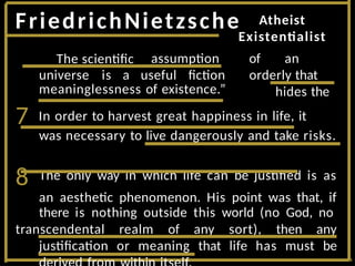 FriedrichNietzsche
was necessary to live dangerously and take risks.
8 The only way in which life can be justified is as
an aesthetic phenomenon. His point was that, if
there is nothing outside this world (no God, no
transcendental realm of any sort), then any
justification or meaning that life has must be
assumption
universe is a useful fiction
Atheist
Existentialist
of an
orderly that
hides the
meaninglessness of existence.”
7 In order to harvest great happiness in life, it
The scientific
 