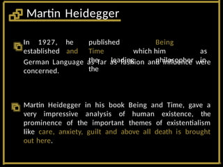In 1927,
established
he published Being
and Time which him as
the leading philosopher in
the
German Language as far as fashion and influence were
concerned.
Martin Heidegger in his book Being and Time, gave a
very impressive analysis of human existence, the
prominence of the important themes of existentialism
like care, anxiety, guilt and above all death is brought
out here.
Martin Heidegger
 