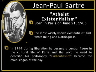 Jean-Paul Sartre
“Atheist
Existentialism”
Born in Paris on June 21, 1905
the most widely known existentialist and
wrote Being and Nothingness.
In 1944 during liberation he became a central figure in
the cultural life of Paris and the word he used to
describe his philosophy “existentialism” became the
main slogan of the day.
 