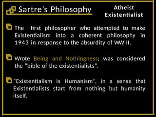 Atheist
Existentialist
Sartre’s Philosophy
The first philosopher who attempted to make
Existentialism into a coherent philosophy in
1943 in response to the absurdity of WW II.
Wrote Being and Nothingness; was considered
the “bible of the existentialists”.
“Existentialism is Humanism”, in a sense that
Existentialists start from nothing but humanity
itself.
 