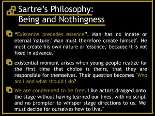 Sartre’s Philosophy:
Being and Nothingness
“Existence precedes essence”. Man has no innate or
eternal 'nature.' Man must therefore create himself. He
must create his own nature or 'essence,' because it is not
fixed in advance."
existential moment arises when young people realize for
the first time that choice is theirs, that they are
responsible for themselves. Their question becomes "Who
am I and what should I do?
We are condemned to be free. Like actors dragged onto
the stage without having learned our lines, with no script
and no prompter to whisper stage directions to us. We
must decide for ourselves how to live."
 