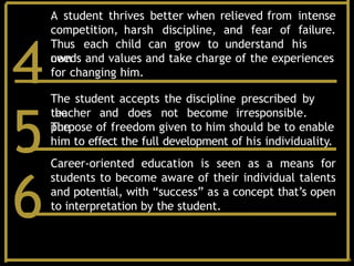 A student thrives better when relieved from intense
competition, harsh discipline, and fear of failure.
Thus each child can grow to understand his
own
needs and values and take charge of the experiences
for changing him.
4The student accepts the discipline prescribed by
the
teacher and does not become irresponsible.
The
purpose of freedom given to him should be to enable
him to effect the full development of his individuality.
5Career-oriented education is seen as a means for
students to become aware of their individual talents
and potential, with “success” as a concept that’s open
to interpretation by the student.
6
 