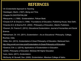 •An Existentialist Approach to Teaching
•Heiddegerr, Martin. (1927). Being and Time.
•Chapter7A EXISTENTIALISM
•Macquarrie, J. (1968) : Existenatialism, Pelican Book.
•Chaube S.P. & Chaube A. (1996) : Foundations of Education, Publishing House, New Delhi.
•Chandra S.S. & Sharma R.K. (2004) : Philosophy of Education, Atlantic Publishers.
•Ekanem, Dr. Francis E. (2012). Educational Existentialism. Journal of Humanities and Social
Science.
•Maheshwari, Dr. V.K. (2011). Existentialism – As an Educational Philosophy. College,
Roorkee, India.
•Miller, Kim. (2013). Existentialism-A Great Philosophy of Education. Retrieved from:
http://blog.enroll.com/view-post/Existentialism-A-Great-Philosophy-of-Education
•Goserud, Erik J.J. (2014). Applications of Existentialism in Education.
•(2005). Philosophy of Education. McGraw-Hill Higher Education
•Ivers, Gene. (2011). Existentialism.
•McGourty, M. Burwell, Don. (2000). Existentialism. Albertson College of Idaho.
 