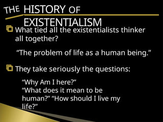 HISTORY OF
EXISTENTIALISM
THE
What tied all the existentialists thinker
all together?
“The problem of life as a human being.”
They take seriously the questions:
“Why Am I here?”
“What does it mean to be
human?” “How should I live my
life?”
 