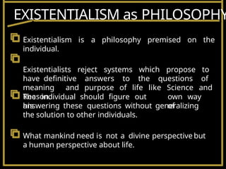 The individual should figure out
his
own way
of
answering these questions without generalizing
the solution to other individuals.
What mankind need is not a divine perspective but
a human perspective about life.
Existentialism is a philosophy premised on the
individual.
Existentialists reject systems which propose to
have definitive answers to the questions of
meaning and purpose of life like Science and
Reason.
EXISTENTIALISM as PHILOSOPHY
 