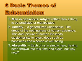 6 Basic Themes of  Existentialism   1.  Man is conscious subject  rather than a thing to be predicted or manipulated. 2.  Anxiety  -- a generalized uneasiness. The dread of the nothingness of human existence. This dark picture of human life leads existentialists to reject ideas such as happiness and a sense of well being. 3.  Absurdity  -- Each of us is simply here, having been thrown into this time and place, but why now? 