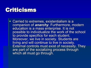 Criticisms Carried to extremes, existentialism is a companion of  anarchy . Furthermore, modern education is a mass enterprise. It is not possible to individualize the work of the school to provide specifics for each student. Moreover, we live in society. Students are living and will continue to live in society. External controls must exist of necessity. They are part of the socializing process through which all must go through. 