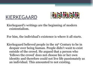 KIERKEGAARD Kierkegaard’s writings are the beginning of modern existentialism. For him, the individual’s existence is where it all starts. Kierkegaard believed people in the 19 th  Century to be in despair over being human. People didn’t want to exist outside of the crowd. He argued that a person who ‘follows the crowd’ does not choose his or her own identity and therefore could not live life passionately as an individual. This amounted to not existing. 