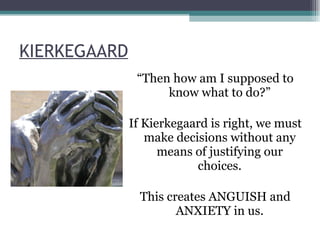 KIERKEGAARD “ Then how am I supposed to know what to do?” If Kierkegaard is right, we must make decisions without any means of justifying our choices. This creates ANGUISH and ANXIETY in us. 