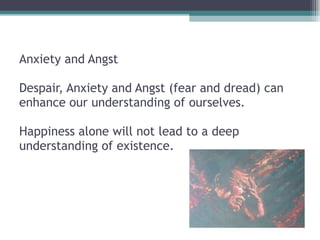 Anxiety and Angst  Despair, Anxiety and Angst (fear and dread) can enhance our understanding of ourselves.    Happiness alone will not lead to a deep understanding of existence.  