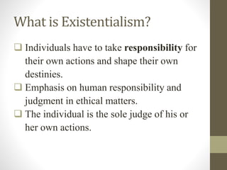 What is Existentialism?
 Individuals have to take responsibility for
their own actions and shape their own
destinies.
 Emphasis on human responsibility and
judgment in ethical matters.
 The individual is the sole judge of his or
her own actions.
 
