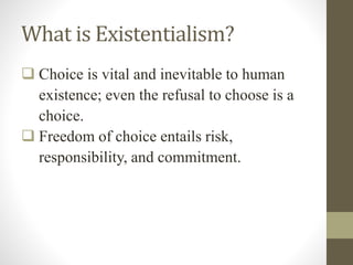 What is Existentialism?
 Choice is vital and inevitable to human
existence; even the refusal to choose is a
choice.
 Freedom of choice entails risk,
responsibility, and commitment.
 
