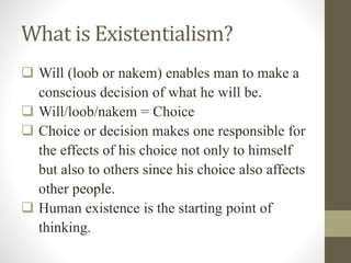What is Existentialism?
 Will (loob or nakem) enables man to make a
conscious decision of what he will be.
 Will/loob/nakem = Choice
 Choice or decision makes one responsible for
the effects of his choice not only to himself
but also to others since his choice also affects
other people.
 Human existence is the starting point of
thinking.
 
