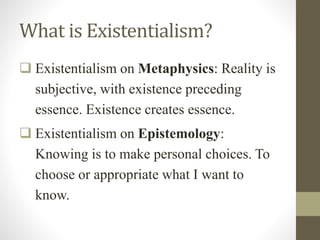 What is Existentialism?
 Existentialism on Metaphysics: Reality is
subjective, with existence preceding
essence. Existence creates essence.
 Existentialism on Epistemology:
Knowing is to make personal choices. To
choose or appropriate what I want to
know.
 