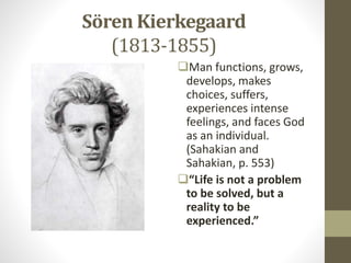 Sӧren Kierkegaard
(1813-1855)
Man functions, grows,
develops, makes
choices, suffers,
experiences intense
feelings, and faces God
as an individual.
(Sahakian and
Sahakian, p. 553)
“Life is not a problem
to be solved, but a
reality to be
experienced.”
 