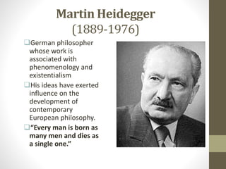 Martin Heidegger
(1889-1976)
German philosopher
whose work is
associated with
phenomenology and
existentialism
His ideas have exerted
influence on the
development of
contemporary
European philosophy.
“Every man is born as
many men and dies as
a single one.”
 
