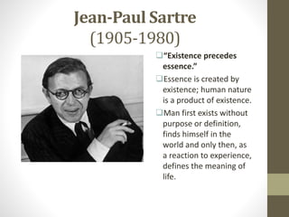 Jean-Paul Sartre
(1905-1980)
“Existence precedes
essence.”
Essence is created by
existence; human nature
is a product of existence.
Man first exists without
purpose or definition,
finds himself in the
world and only then, as
a reaction to experience,
defines the meaning of
life.
 