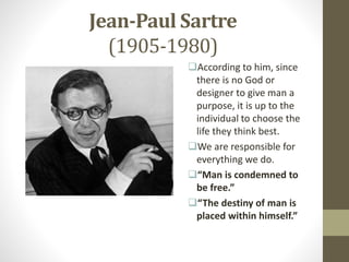 Jean-Paul Sartre
(1905-1980)
According to him, since
there is no God or
designer to give man a
purpose, it is up to the
individual to choose the
life they think best.
We are responsible for
everything we do.
“Man is condemned to
be free.”
“The destiny of man is
placed within himself.”
 