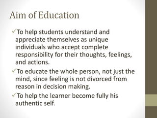 Aim of Education
To help students understand and
appreciate themselves as unique
individuals who accept complete
responsibility for their thoughts, feelings,
and actions.
To educate the whole person, not just the
mind, since feeling is not divorced from
reason in decision making.
To help the learner become fully his
authentic self.
 