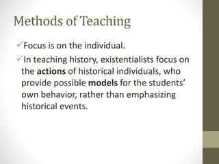 Methods of Teaching
Focus is on the individual.
In teaching history, existentialists focus on
the actions of historical individuals, who
provide possible models for the students’
own behavior, rather than emphasizing
historical events.
 