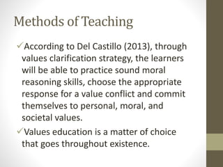 Methods of Teaching
According to Del Castillo (2013), through
values clarification strategy, the learners
will be able to practice sound moral
reasoning skills, choose the appropriate
response for a value conflict and commit
themselves to personal, moral, and
societal values.
Values education is a matter of choice
that goes throughout existence.
 