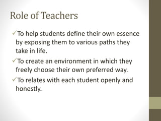 Role of Teachers
To help students define their own essence
by exposing them to various paths they
take in life.
To create an environment in which they
freely choose their own preferred way.
To relates with each student openly and
honestly.
 