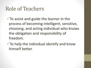 Role of Teachers
To assist and guide the learner in the
process of becoming intelligent, sensitive,
choosing, and acting individual who knows
the obligation and responsibility of
freedom.
To help the individual identify and know
himself better.
 