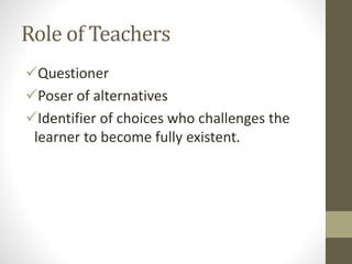 Role of Teachers
Questioner
Poser of alternatives
Identifier of choices who challenges the
learner to become fully existent.
 