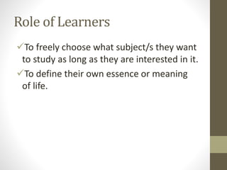 Role of Learners
To freely choose what subject/s they want
to study as long as they are interested in it.
To define their own essence or meaning
of life.
 