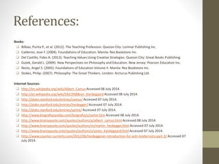 References:
Books:
 Bilbao, Purita P., et al. (2012). The Teaching Profession. Quezon City: Lorimar Publishing Inc.
 Calderon, Jose F. (2004). Foundations of Education. Manila: Rex Bookstore Inc.
 Del Castillo, Fides A. (2013). Teaching Values Using Creative Strategies. Quezon City: Great Books Publishing.
 Gutek, Gerald L. (2009). New Perspectives on Philosophy and Education. New Jersey: Pearson Education Inc.
 Recto, Angel S. (2005). Foundations of Education Volume II. Manila: Rex Bookstore Inc.
 Stokes, Philip. (2007). Philosophy: The Great Thinkers. London: Arcturus Publishing Ltd.
Internet Sources:
 http://en.wikipedia.org/wiki/Albert_Camus Accessed 08 July 2014.
 http://en.wikipedia.org/wiki/S%C3%B8ren_Kierkegaard Accessed 08 July 2014.
 http://plato.stanford.edu/entries/camus/ Accessed 07 July 2014.
 http://plato.stanford.edu/entries/heidegger/ Accessed 07 July 2014.
 http://plato.stanford.edu/entries/sartre/ Accessed 07 July 2014.
 http://www.biografiasyvidas.com/biografia/s/sartre.htm Accessed 08 July 2014.
 http://www.brainyquote.com/quotes/authors/a/albert_camus.html Accessed 08 July 2014.
 http://www.brainyquote.com/quotes/authors/m/martin_heidegger.html Accessed 07 July 2014.
 http://www.brainyquote.com/quotes/authors/s/soren_kierkegaard.html Accessed 07 July 2014.
 http://www.counter-currents.com/2012/06/heideggeran-introduction-for-anti-modernists-part-3/ Accessed 07
July 2014.
 