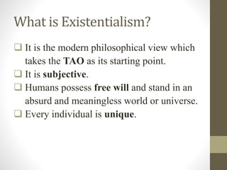 What is Existentialism?
 It is the modern philosophical view which
takes the TAO as its starting point.
 It is subjective.
 Humans possess free will and stand in an
absurd and meaningless world or universe.
 Every individual is unique.
 