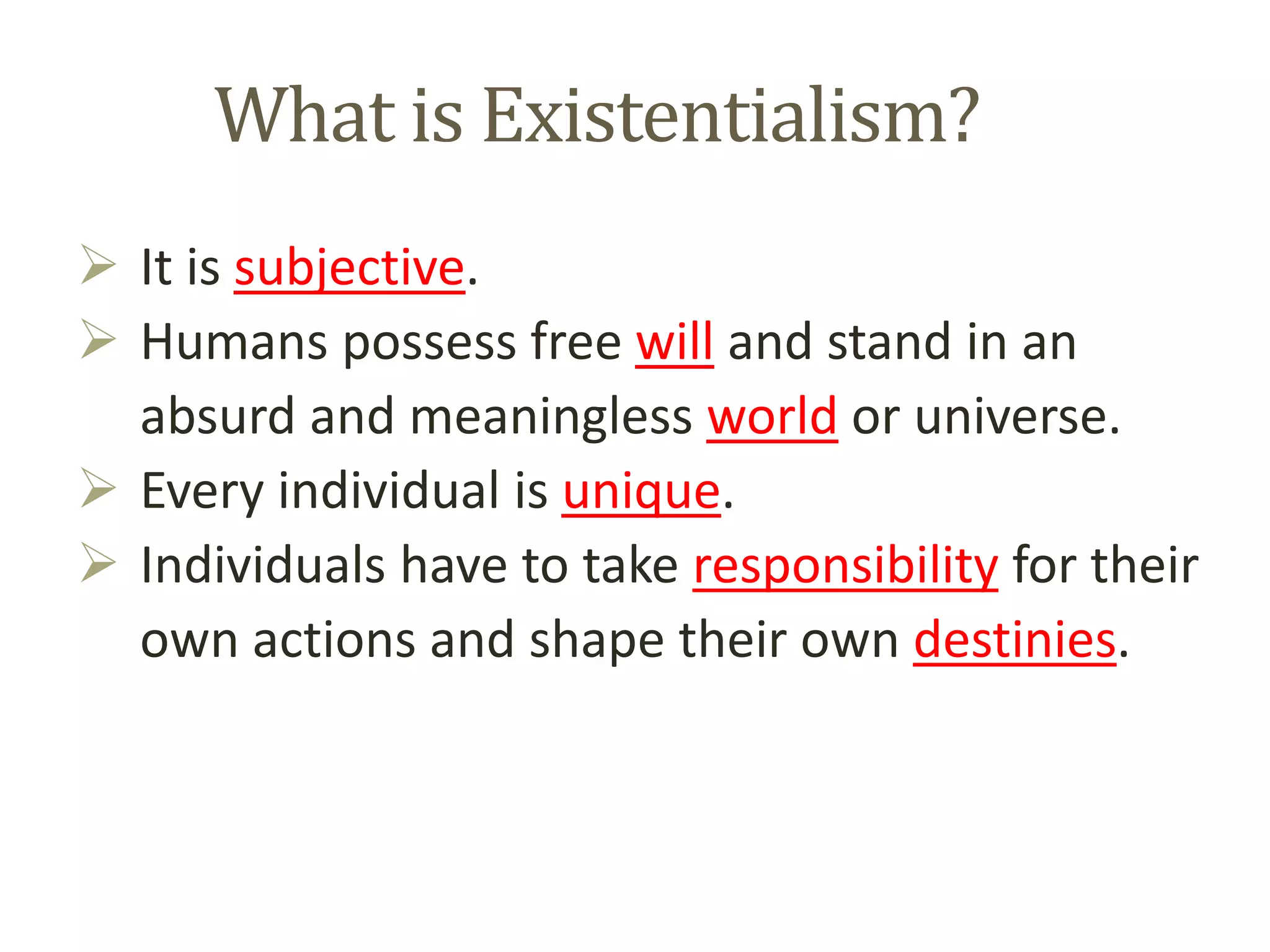 What is Existentialism?
 It is subjective.
 Humans possess free will and stand in an
absurd and meaningless world or universe.
 Every individual is unique.
 Individuals have to take responsibility for their
own actions and shape their own destinies.
 