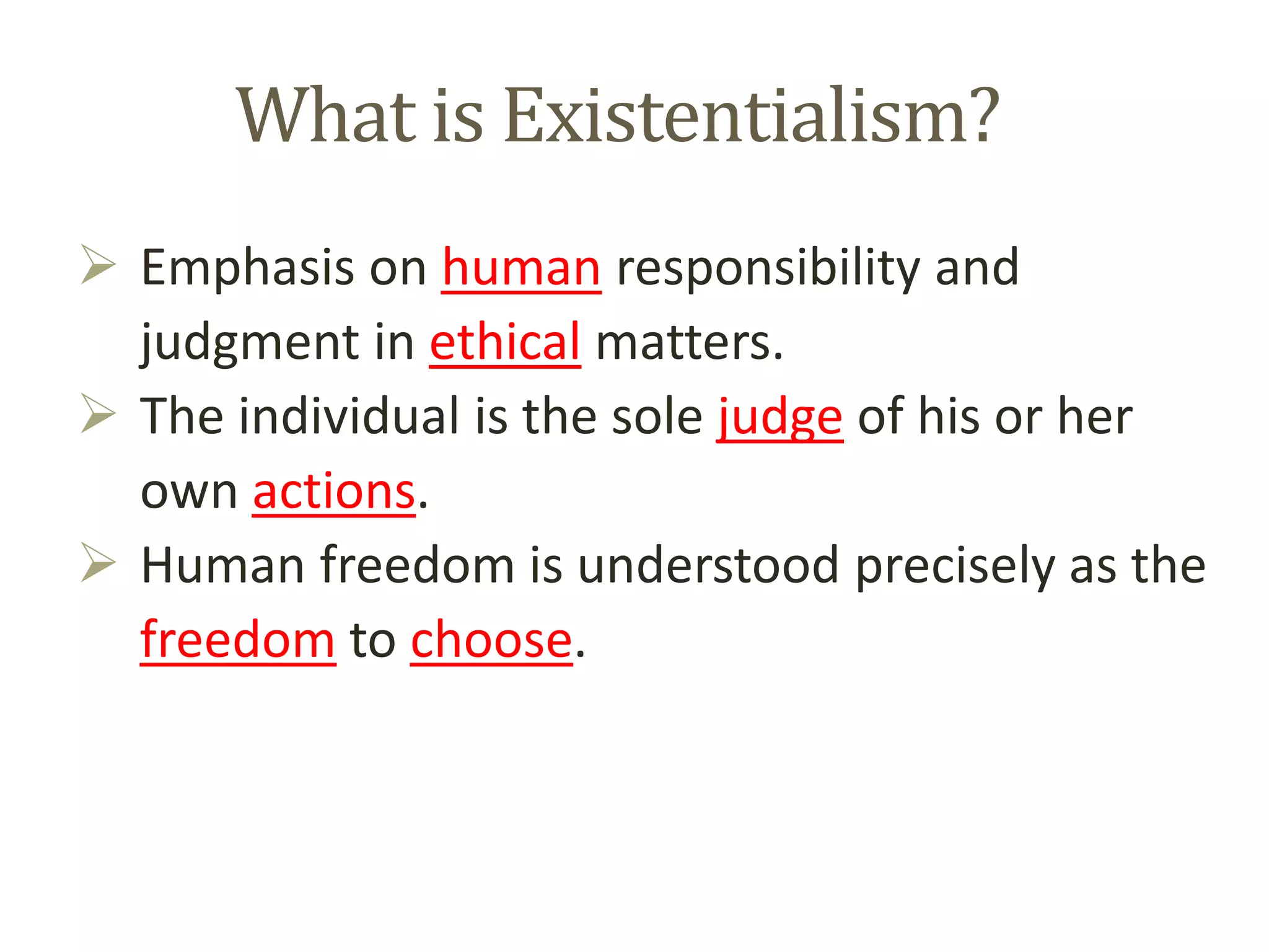 What is Existentialism?
 Emphasis on human responsibility and
judgment in ethical matters.
 The individual is the sole judge of his or her
own actions.
 Human freedom is understood precisely as the
freedom to choose.
 