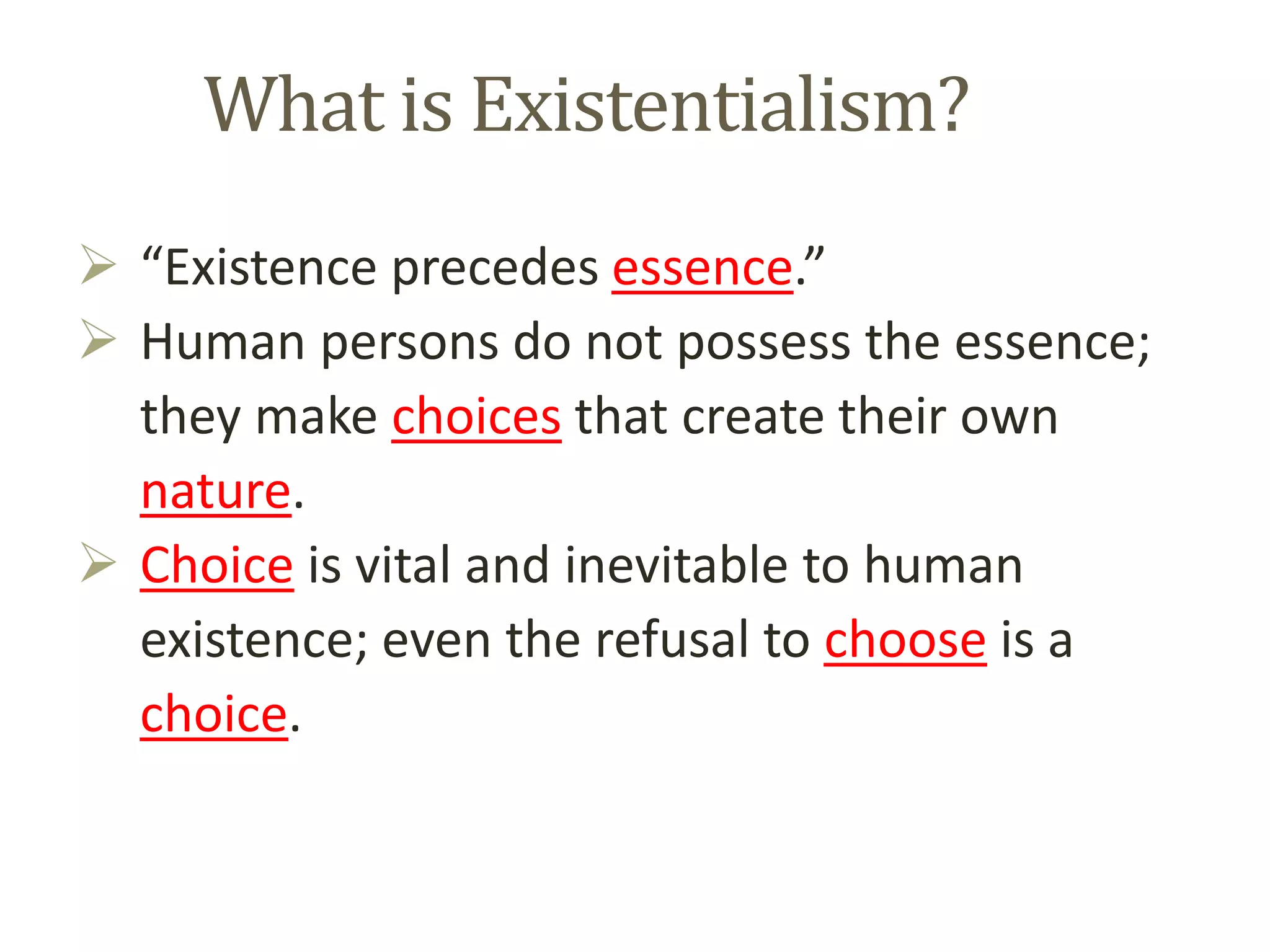 What is Existentialism?
 “Existence precedes essence.”
 Human persons do not possess the essence;
they make choices that create their own
nature.
 Choice is vital and inevitable to human
existence; even the refusal to choose is a
choice.
 