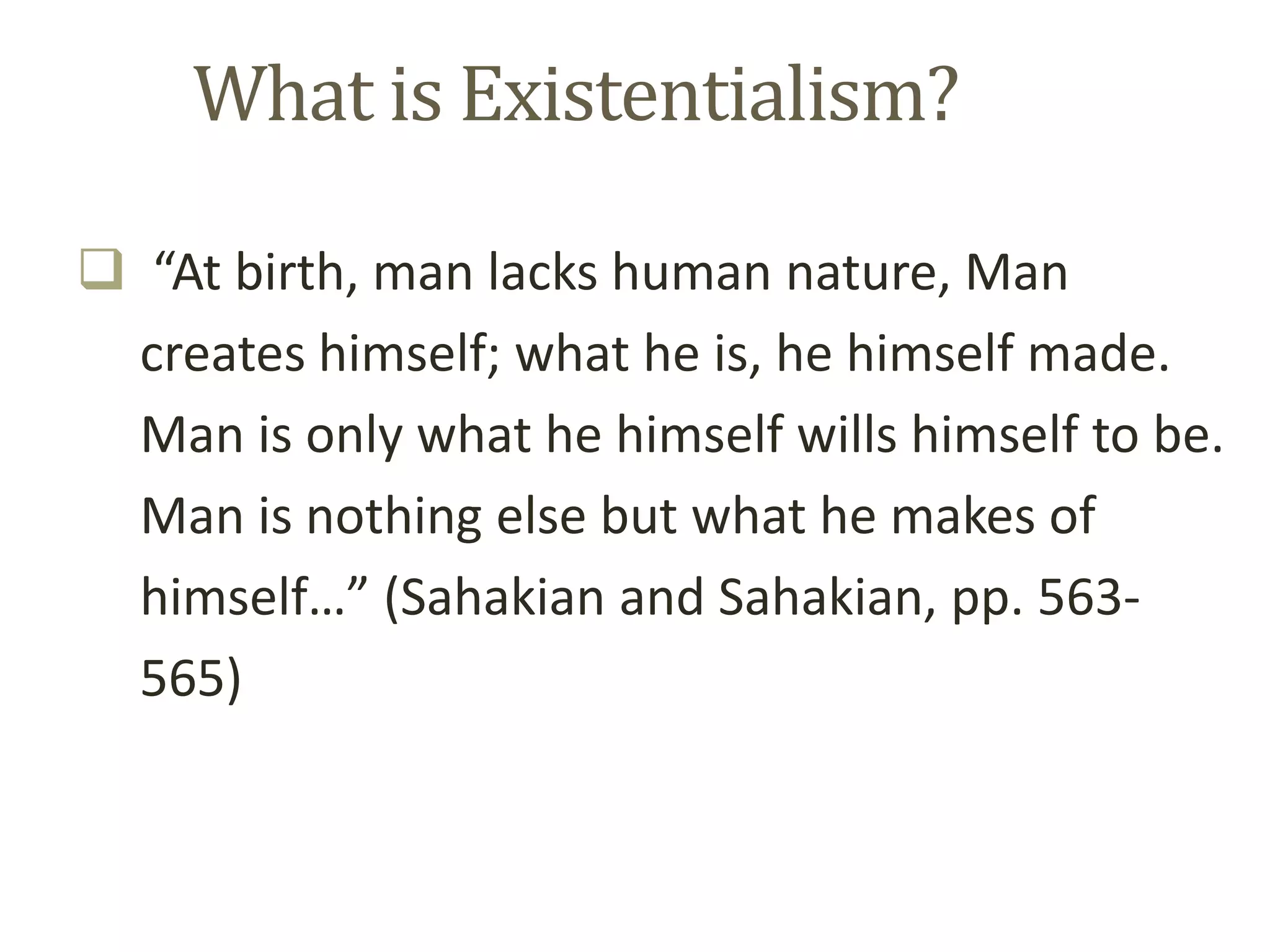 What is Existentialism?
 “At birth, man lacks human nature, Man
creates himself; what he is, he himself made.
Man is only what he himself wills himself to be.
Man is nothing else but what he makes of
himself…” (Sahakian and Sahakian, pp. 563-
565)
 