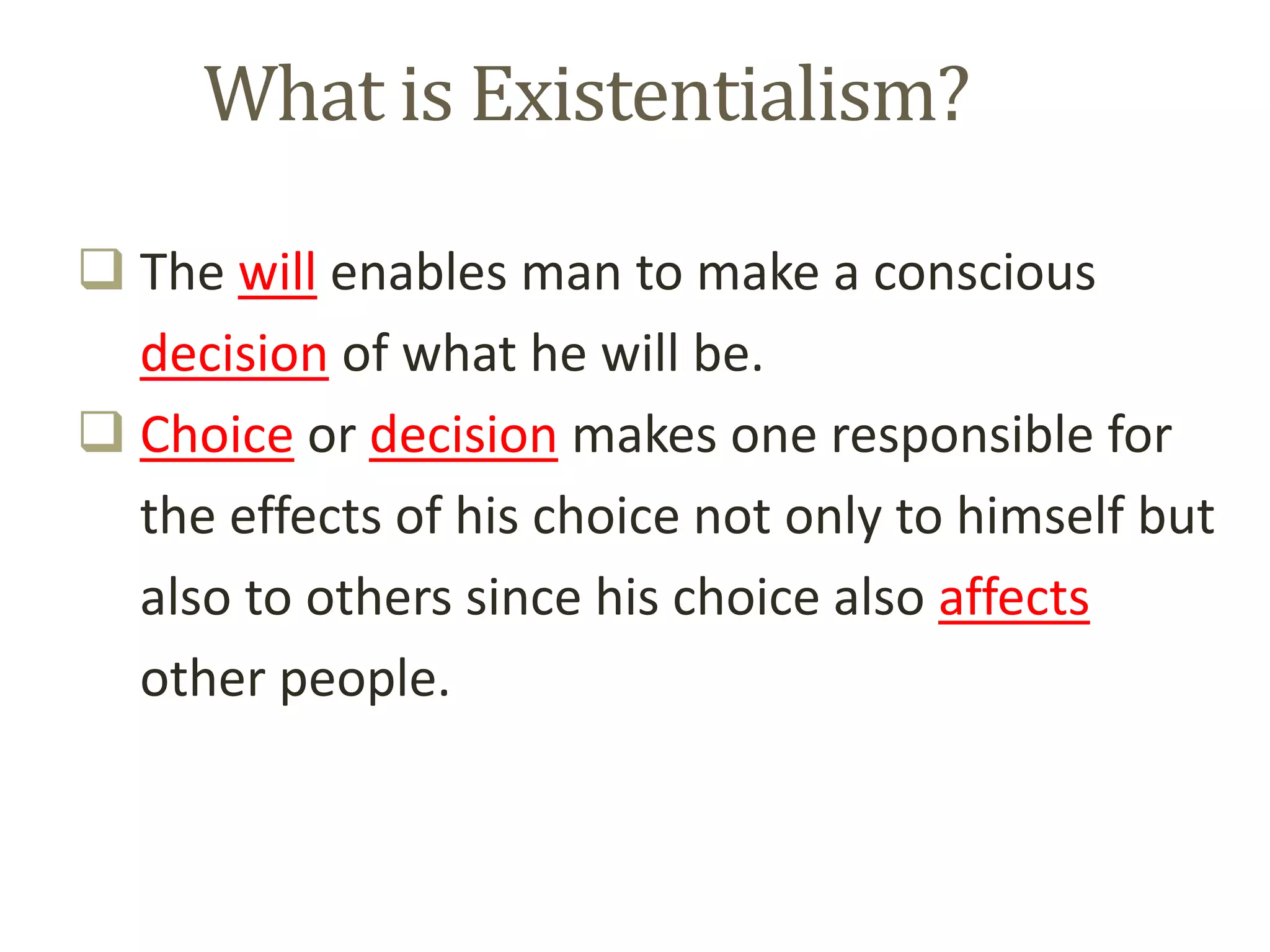 What is Existentialism?
 The will enables man to make a conscious
decision of what he will be.
 Choice or decision makes one responsible for
the effects of his choice not only to himself but
also to others since his choice also affects
other people.
 