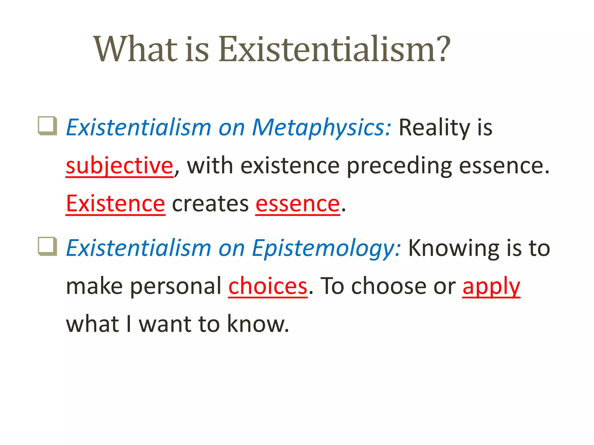 What is Existentialism?
 Existentialism on Metaphysics: Reality is
subjective, with existence preceding essence.
Existence creates essence.
 Existentialism on Epistemology: Knowing is to
make personal choices. To choose or apply
what I want to know.
 