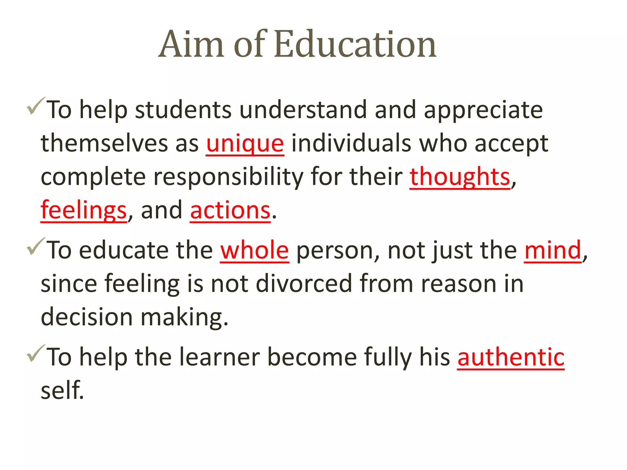 Aim of Education
To help students understand and appreciate
themselves as unique individuals who accept
complete responsibility for their thoughts,
feelings, and actions.
To educate the whole person, not just the mind,
since feeling is not divorced from reason in
decision making.
To help the learner become fully his authentic
self.
 