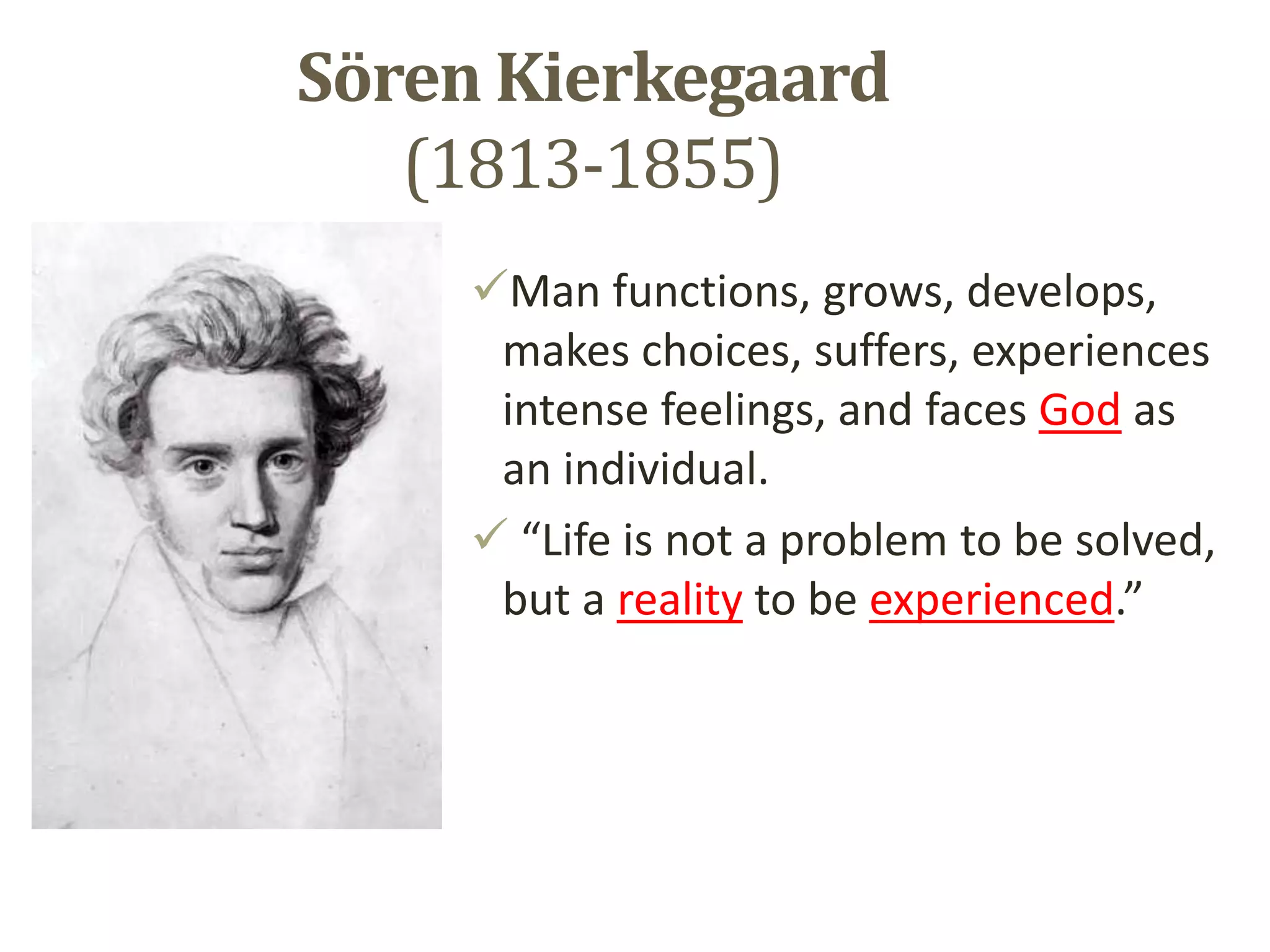 Sӧren Kierkegaard
(1813-1855)
Man functions, grows, develops,
makes choices, suffers, experiences
intense feelings, and faces God as
an individual.
 “Life is not a problem to be solved,
but a reality to be experienced.”
 