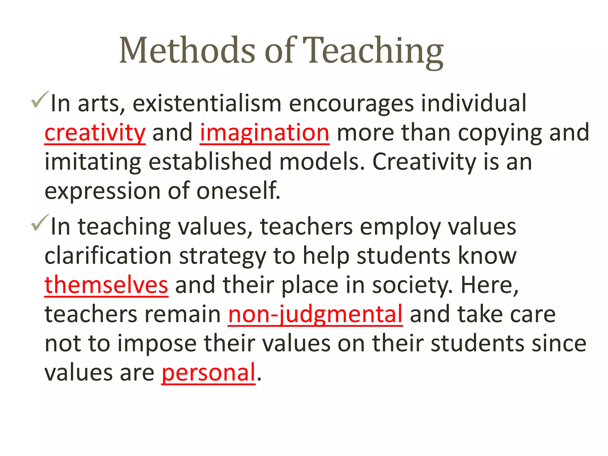 Methods of Teaching
In arts, existentialism encourages individual
creativity and imagination more than copying and
imitating established models. Creativity is an
expression of oneself.
In teaching values, teachers employ values
clarification strategy to help students know
themselves and their place in society. Here,
teachers remain non-judgmental and take care
not to impose their values on their students since
values are personal.
 