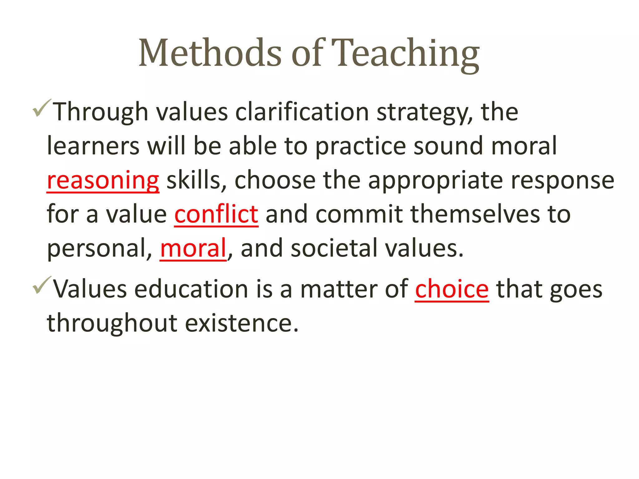 Methods of Teaching
Through values clarification strategy, the
learners will be able to practice sound moral
reasoning skills, choose the appropriate response
for a value conflict and commit themselves to
personal, moral, and societal values.
Values education is a matter of choice that goes
throughout existence.
 