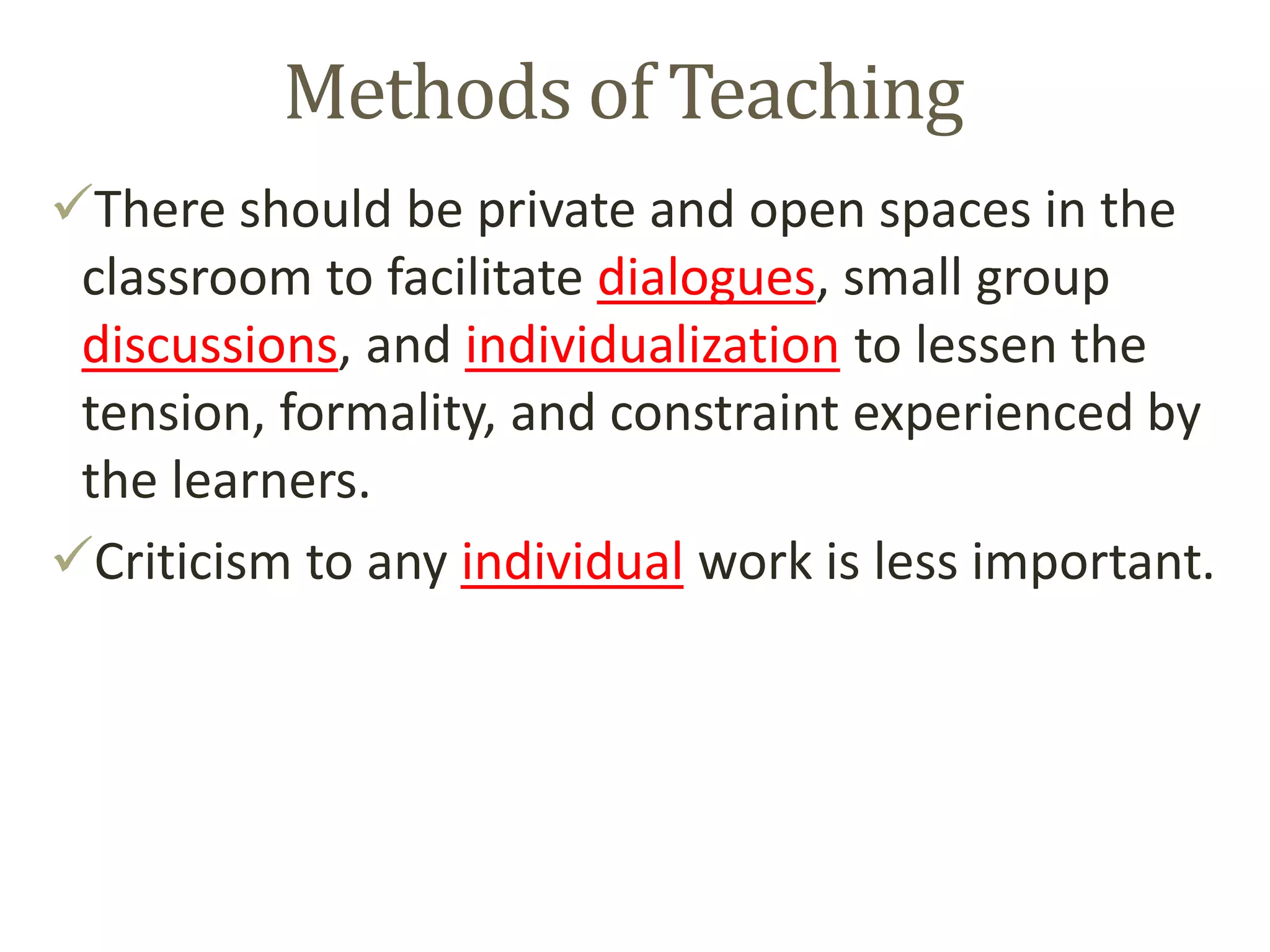 Methods of Teaching
There should be private and open spaces in the
classroom to facilitate dialogues, small group
discussions, and individualization to lessen the
tension, formality, and constraint experienced by
the learners.
Criticism to any individual work is less important.
 