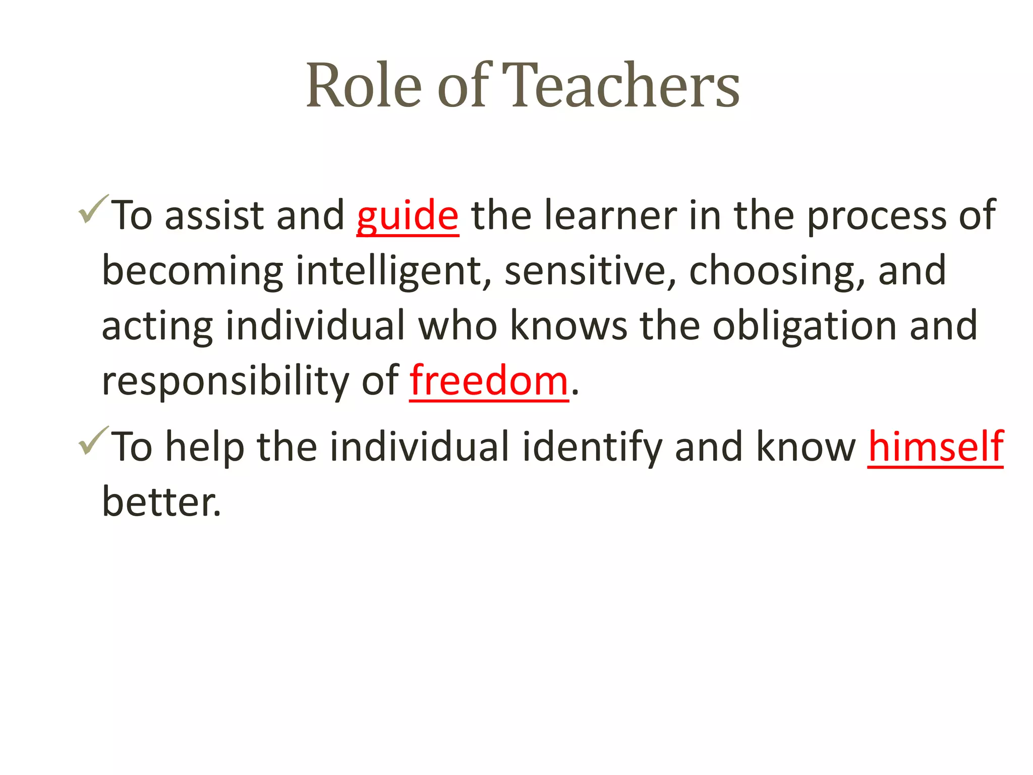 Role of Teachers
To assist and guide the learner in the process of
becoming intelligent, sensitive, choosing, and
acting individual who knows the obligation and
responsibility of freedom.
To help the individual identify and know himself
better.
 