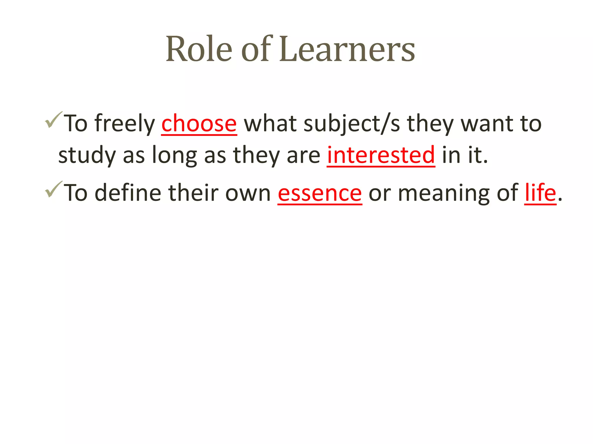 Role of Learners
To freely choose what subject/s they want to
study as long as they are interested in it.
To define their own essence or meaning of life.
 