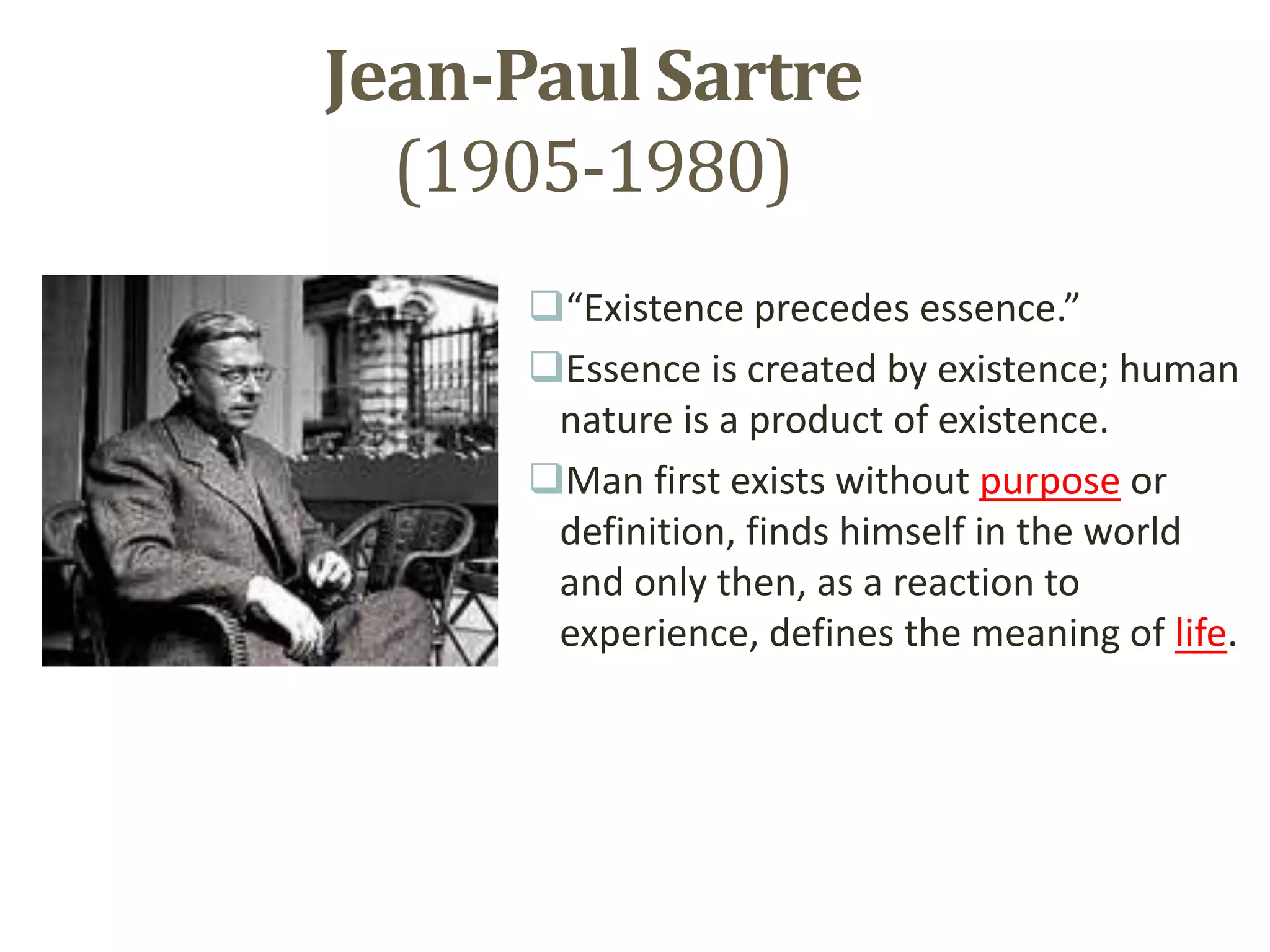 Jean-Paul Sartre
(1905-1980)
“Existence precedes essence.”
Essence is created by existence; human
nature is a product of existence.
Man first exists without purpose or
definition, finds himself in the world
and only then, as a reaction to
experience, defines the meaning of life.
 