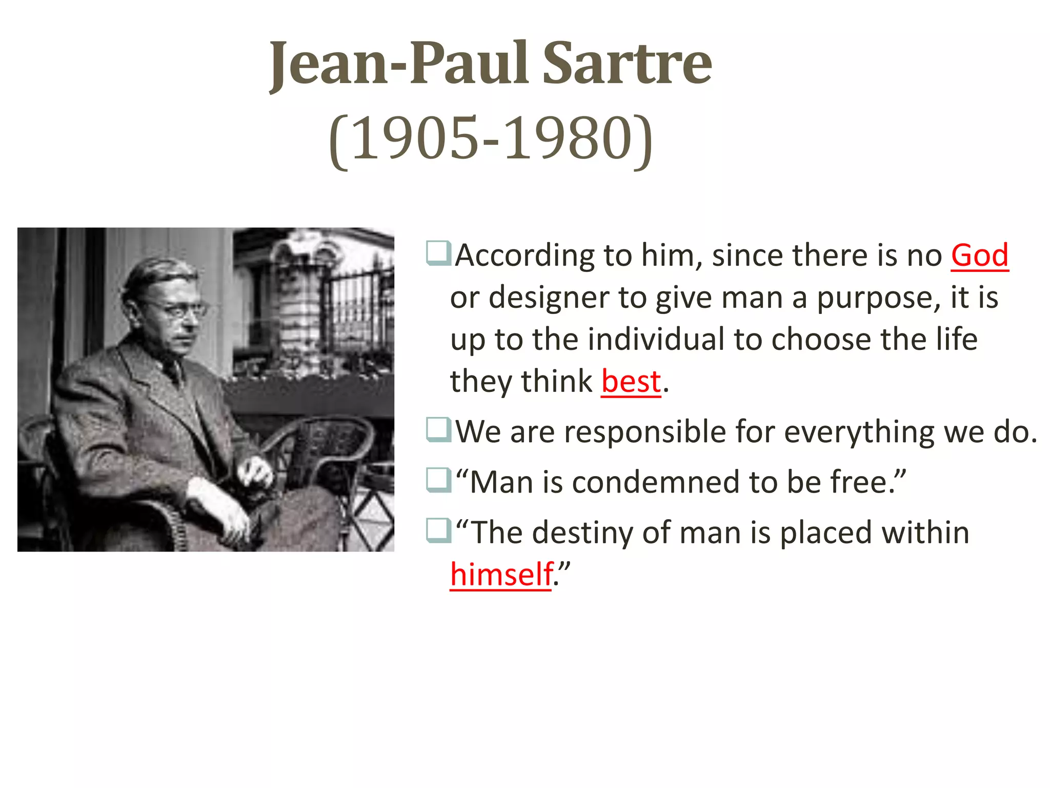 Jean-Paul Sartre
(1905-1980)
According to him, since there is no God
or designer to give man a purpose, it is
up to the individual to choose the life
they think best.
We are responsible for everything we do.
“Man is condemned to be free.”
“The destiny of man is placed within
himself.”
 