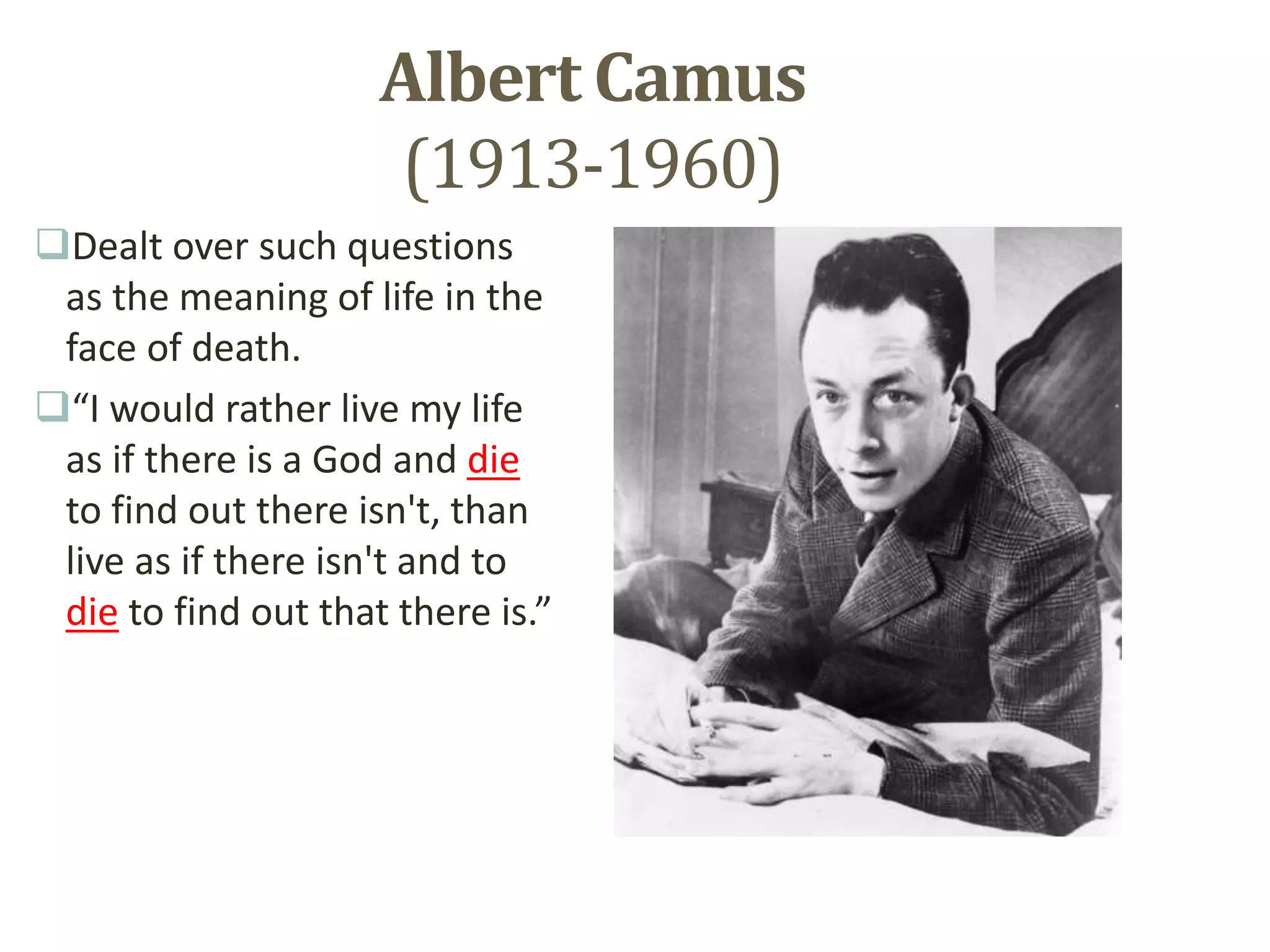 Albert Camus
(1913-1960)
Dealt over such questions
as the meaning of life in the
face of death.
“I would rather live my life
as if there is a God and die
to find out there isn't, than
live as if there isn't and to
die to find out that there is.”
 
