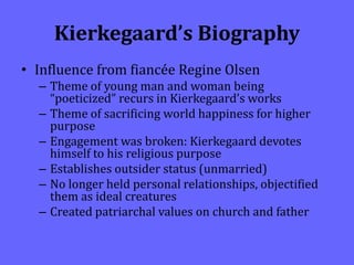 Kierkegaard’s Biography
• Influence from fiancée Regine Olsen
– Theme of young man and woman being
“poeticized” recurs in Kierkegaard’s works
– Theme of sacrificing world happiness for higher
purpose
– Engagement was broken: Kierkegaard devotes
himself to his religious purpose
– Establishes outsider status (unmarried)
– No longer held personal relationships, objectified
them as ideal creatures
– Created patriarchal values on church and father
 