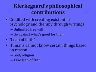 Kierkegaard’s philosophical
contributions
• Credited with creating existential
psychology and therapy through writings
– Unlimited free will
– Go against what’s good for them
• “Leap of faith”
• Humans cannot know certain things based
on reason
– God/religion
– Take leap of faith
 