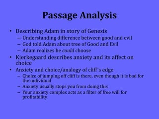 Passage Analysis
• Describing Adam in story of Genesis
– Understanding difference between good and evil
– God told Adam about tree of Good and Evil
– Adam realizes he could choose
• Kierkegaard describes anxiety and its affect on
choice
• Anxiety and choice/analogy of cliff’s edge
– Choice of jumping off cliff is there, even though it is bad for
the individual
– Anxiety usually stops you from doing this
– Your anxiety complex acts as a filter of free will for
profitability
 